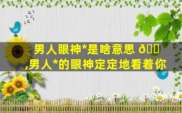 男人眼神*
是啥意思 🐠 ,男人*
的眼神定定地看着你